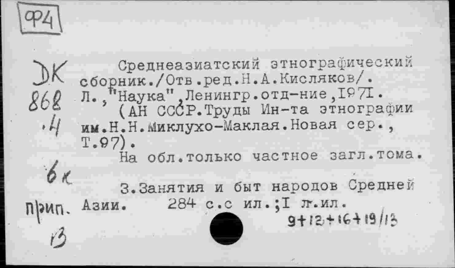 ﻿эк
•ч
6 /С П^ип. Ô
Среднеазиатский этнографический сборник./Отв.ред. Н.А.Кисляков/. Л. /’Наука" Ленингр.отд-ние ,1971 •
(АН СССР.Труды Ин-та этнографии им.Н.Н.Миклухо-Маклая.Новая сер., Т.97) •
На обл.только частное загл.тома.
3.Занятия и быт народов Средней Азии. 284 с.с ил.;1 тг. ил.
9+ is ii$